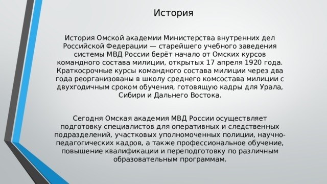 История Академии ОМСК МВД России - Старейшее учебное заведение МВД России ведет свое начало от Курсов ОМСК, открытых 17 апреля 1920 года. В течение двух лет сотрудники милиции реорганизовывались в среднесрочную академию милиции с двухлетним сроком обучения, готовившую кадры для Урала, Сибири и Дальнего Востока. Сегодня Орская академия МВД России готовит специалистов для оперативно-розыскных подразделений, участковых, научных сотрудников и педагогических факультетов, а также осуществляет профессиональную подготовку, переподготовку и переквалификацию по различным образовательным программам.