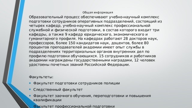 Общеинформационный образовательный процесс обеспечивают Учебно-научный комплекс подготовки оперативных сотрудников, в состав которого входят четыре кафедры, Учебно-научный комплекс профессиональной службы - три кафедры и Учебно-научный комплекс, включающий девять юридических кафедр. и гуманитарного профиля. На местах работают 28 научных докторов, преподавателей и более 150 научных кандидатов и доцентов, причем более 80% преподавателей академии имеют опыт работы в подразделениях территориальных органов внутренних дел по профилю подготовки слушателей. 15 должностных лиц и сотрудников академии награждены государственными наградами, 12 удостоены почетных званий Российской Федерации. Учебное заведение: